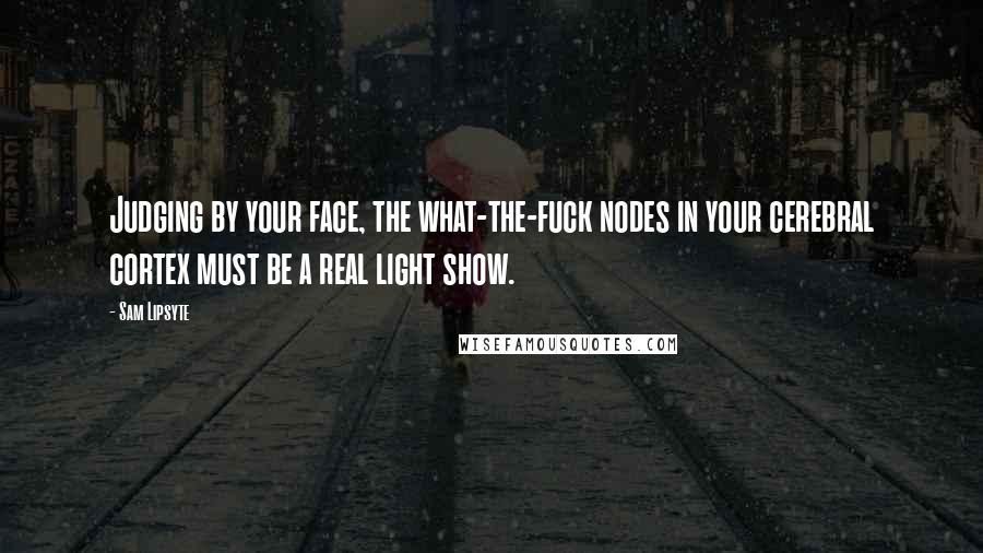 Sam Lipsyte Quotes: Judging by your face, the what-the-fuck nodes in your cerebral cortex must be a real light show.