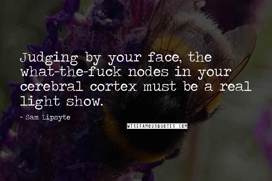 Sam Lipsyte Quotes: Judging by your face, the what-the-fuck nodes in your cerebral cortex must be a real light show.