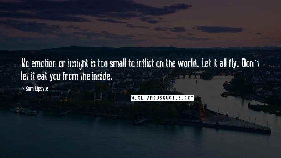 Sam Lipsyte Quotes: No emotion or insight is too small to inflict on the world. Let it all fly. Don't let it eat you from the inside.