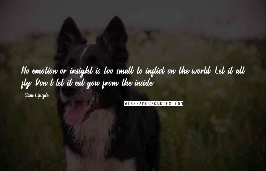 Sam Lipsyte Quotes: No emotion or insight is too small to inflict on the world. Let it all fly. Don't let it eat you from the inside.