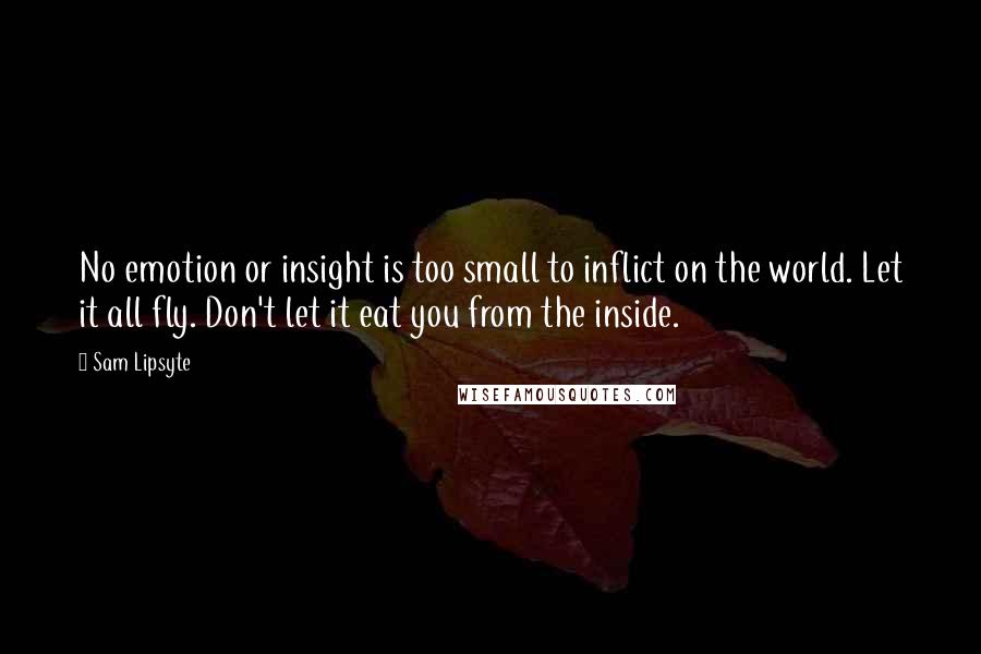 Sam Lipsyte Quotes: No emotion or insight is too small to inflict on the world. Let it all fly. Don't let it eat you from the inside.