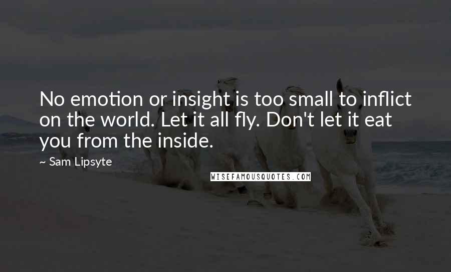 Sam Lipsyte Quotes: No emotion or insight is too small to inflict on the world. Let it all fly. Don't let it eat you from the inside.