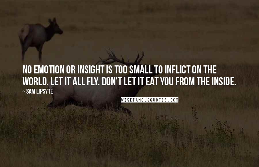 Sam Lipsyte Quotes: No emotion or insight is too small to inflict on the world. Let it all fly. Don't let it eat you from the inside.