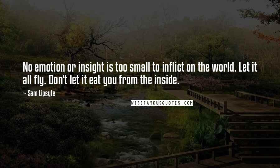 Sam Lipsyte Quotes: No emotion or insight is too small to inflict on the world. Let it all fly. Don't let it eat you from the inside.