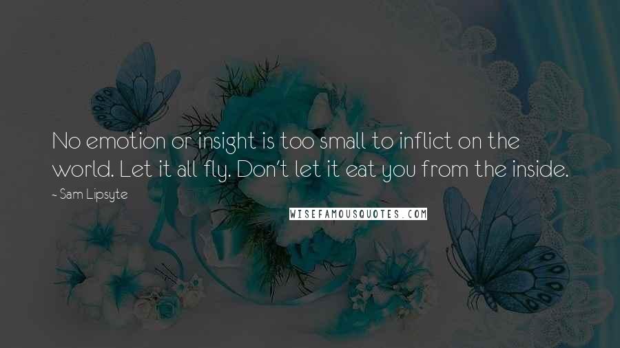 Sam Lipsyte Quotes: No emotion or insight is too small to inflict on the world. Let it all fly. Don't let it eat you from the inside.