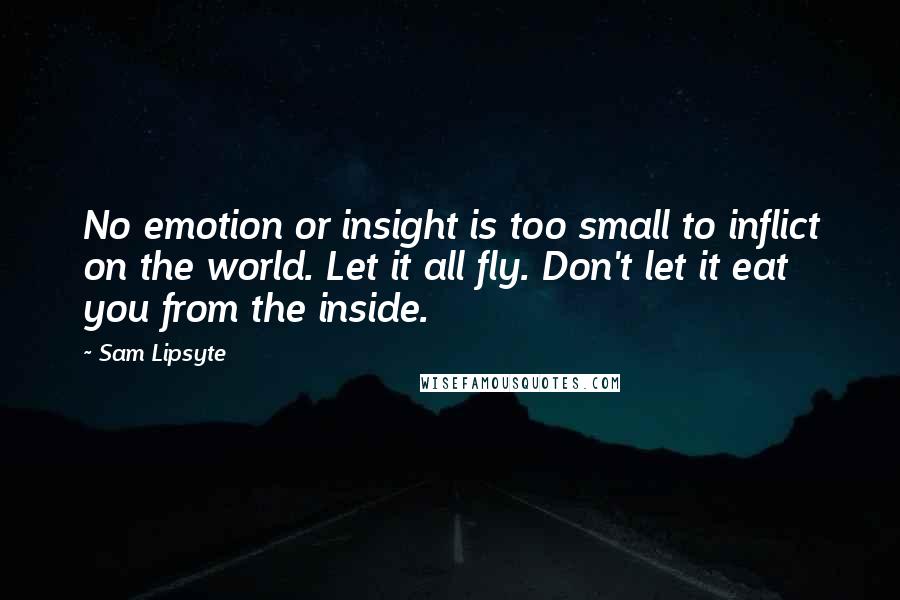 Sam Lipsyte Quotes: No emotion or insight is too small to inflict on the world. Let it all fly. Don't let it eat you from the inside.