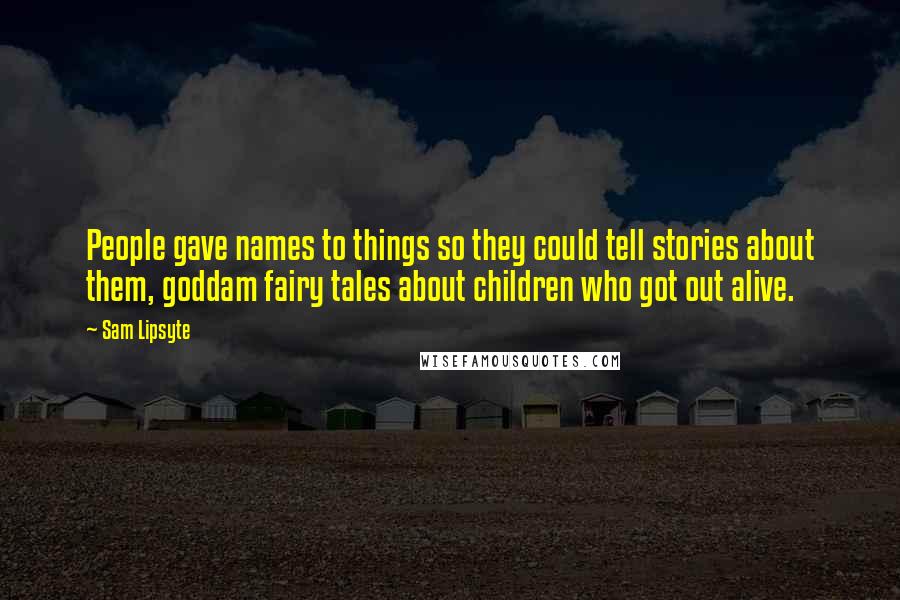 Sam Lipsyte Quotes: People gave names to things so they could tell stories about them, goddam fairy tales about children who got out alive.