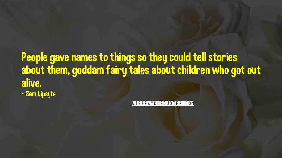 Sam Lipsyte Quotes: People gave names to things so they could tell stories about them, goddam fairy tales about children who got out alive.