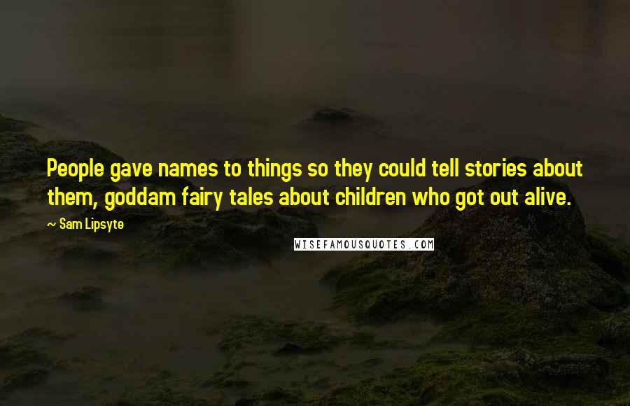 Sam Lipsyte Quotes: People gave names to things so they could tell stories about them, goddam fairy tales about children who got out alive.
