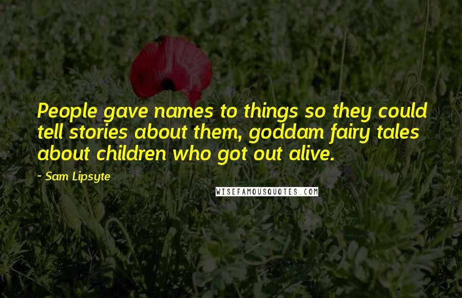 Sam Lipsyte Quotes: People gave names to things so they could tell stories about them, goddam fairy tales about children who got out alive.