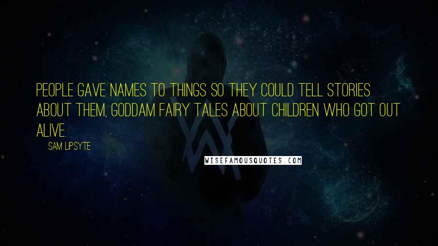Sam Lipsyte Quotes: People gave names to things so they could tell stories about them, goddam fairy tales about children who got out alive.