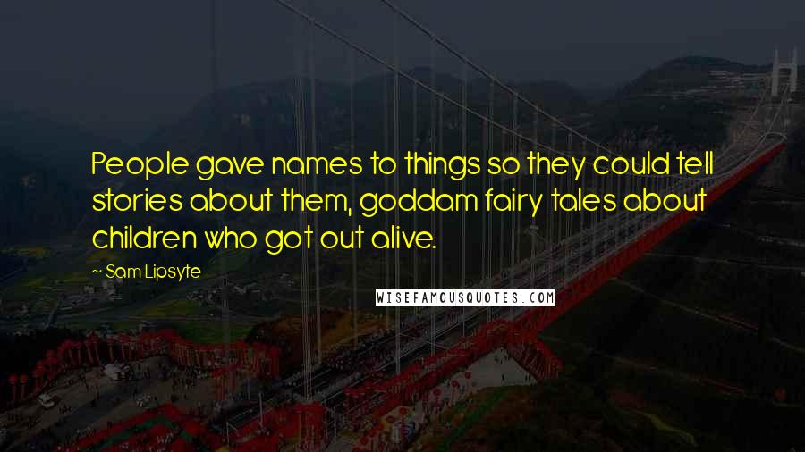 Sam Lipsyte Quotes: People gave names to things so they could tell stories about them, goddam fairy tales about children who got out alive.