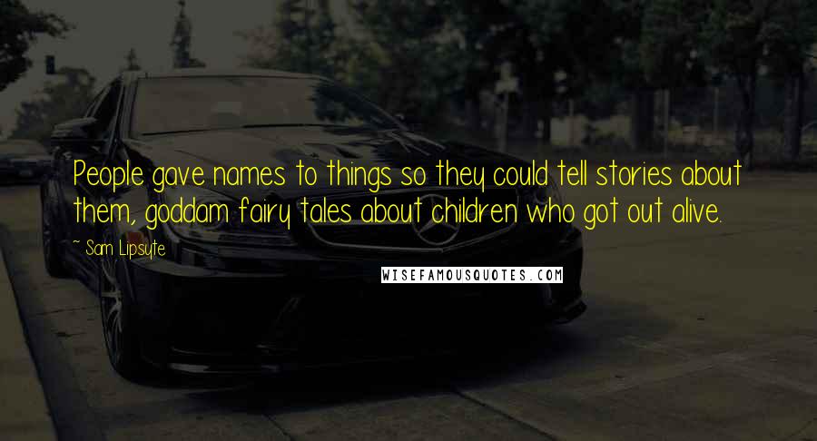 Sam Lipsyte Quotes: People gave names to things so they could tell stories about them, goddam fairy tales about children who got out alive.