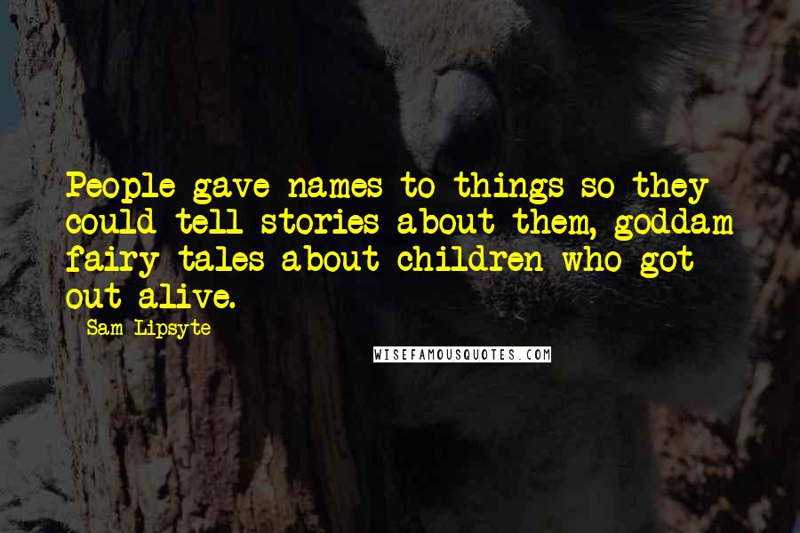 Sam Lipsyte Quotes: People gave names to things so they could tell stories about them, goddam fairy tales about children who got out alive.