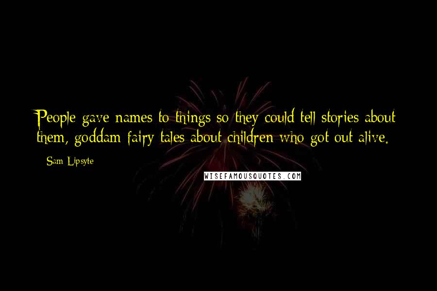 Sam Lipsyte Quotes: People gave names to things so they could tell stories about them, goddam fairy tales about children who got out alive.