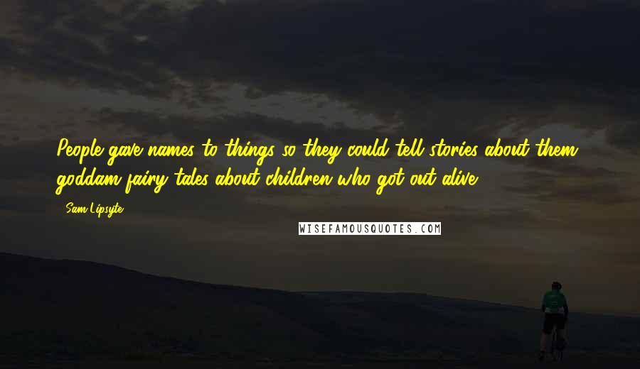 Sam Lipsyte Quotes: People gave names to things so they could tell stories about them, goddam fairy tales about children who got out alive.