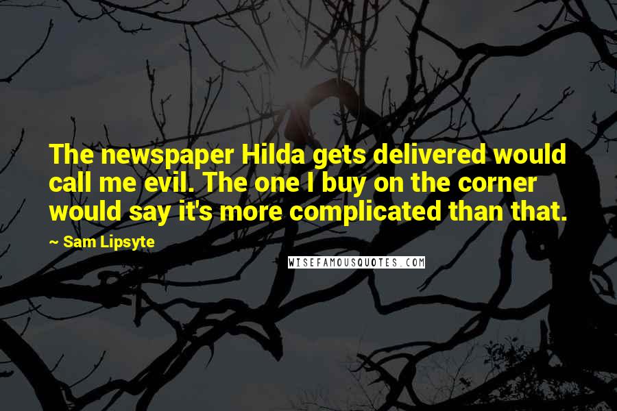 Sam Lipsyte Quotes: The newspaper Hilda gets delivered would call me evil. The one I buy on the corner would say it's more complicated than that.