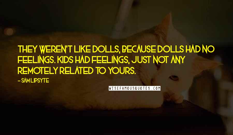 Sam Lipsyte Quotes: They weren't like dolls, because dolls had no feelings. Kids had feelings, just not any remotely related to yours.