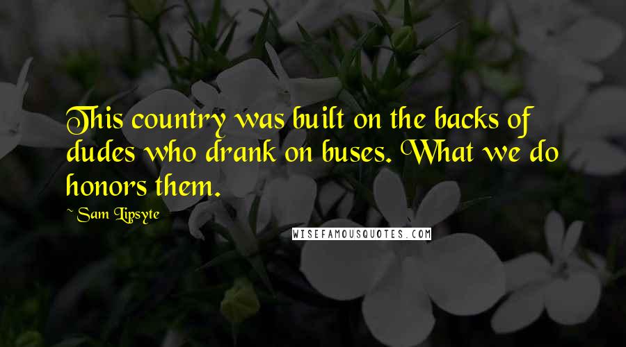 Sam Lipsyte Quotes: This country was built on the backs of dudes who drank on buses. What we do honors them.