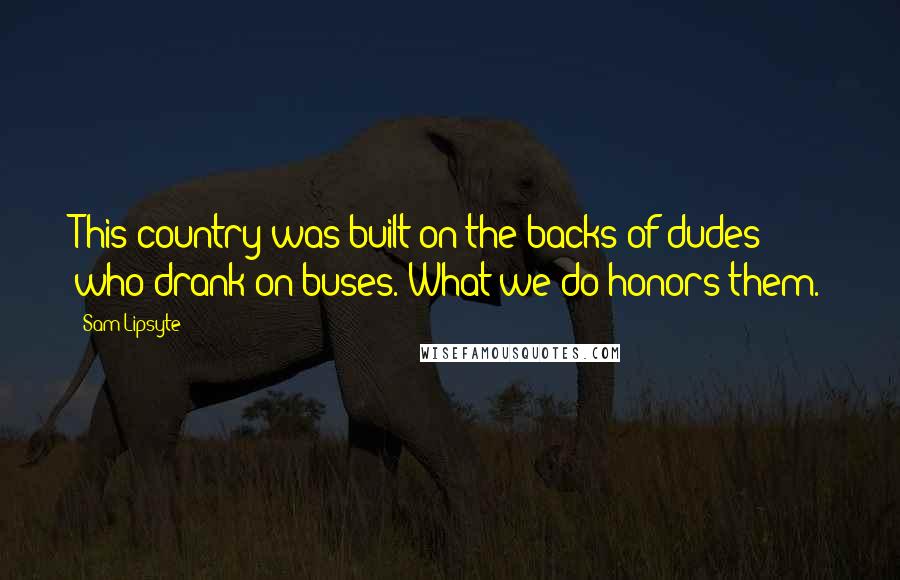 Sam Lipsyte Quotes: This country was built on the backs of dudes who drank on buses. What we do honors them.