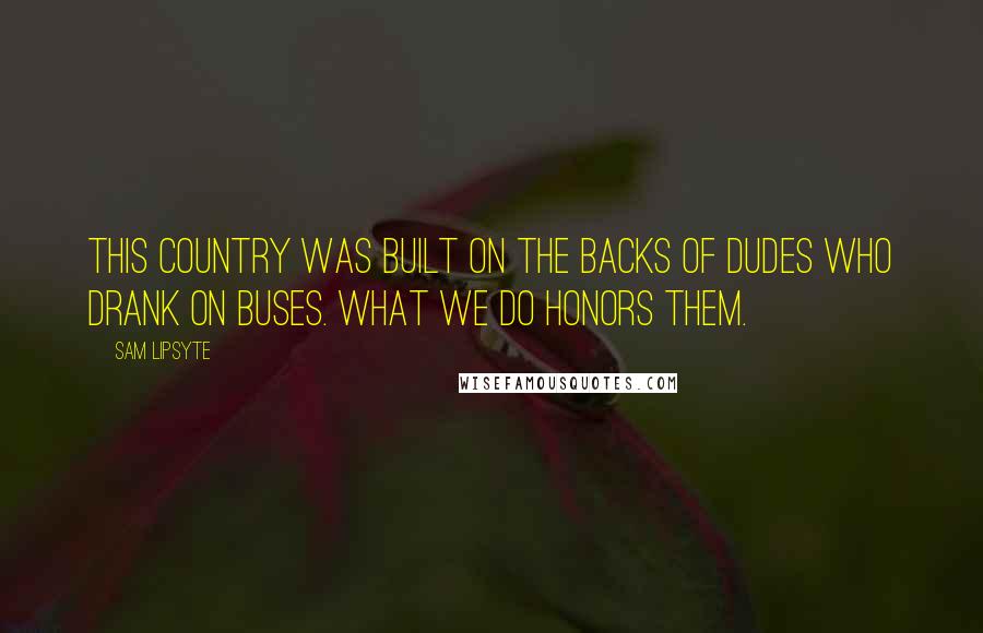 Sam Lipsyte Quotes: This country was built on the backs of dudes who drank on buses. What we do honors them.