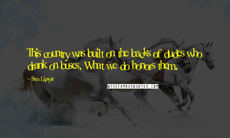 Sam Lipsyte Quotes: This country was built on the backs of dudes who drank on buses. What we do honors them.