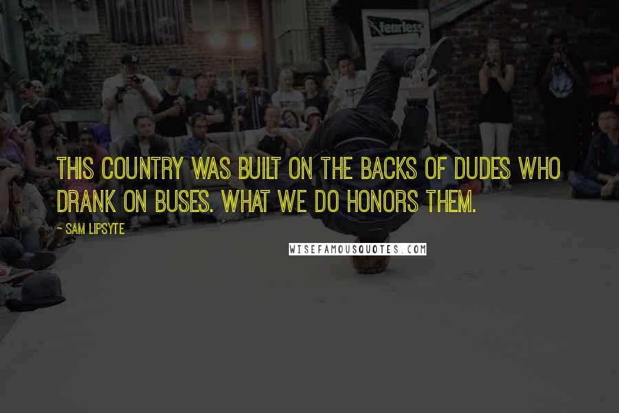 Sam Lipsyte Quotes: This country was built on the backs of dudes who drank on buses. What we do honors them.