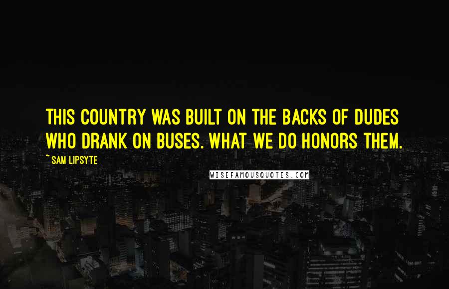 Sam Lipsyte Quotes: This country was built on the backs of dudes who drank on buses. What we do honors them.