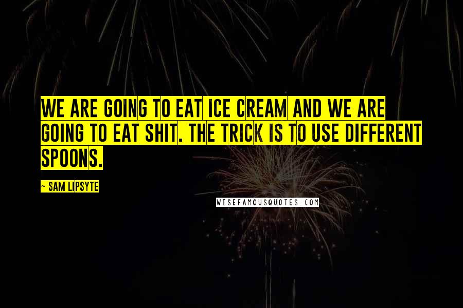 Sam Lipsyte Quotes: We are going to eat ice cream and we are going to eat shit. The trick is to use different spoons.