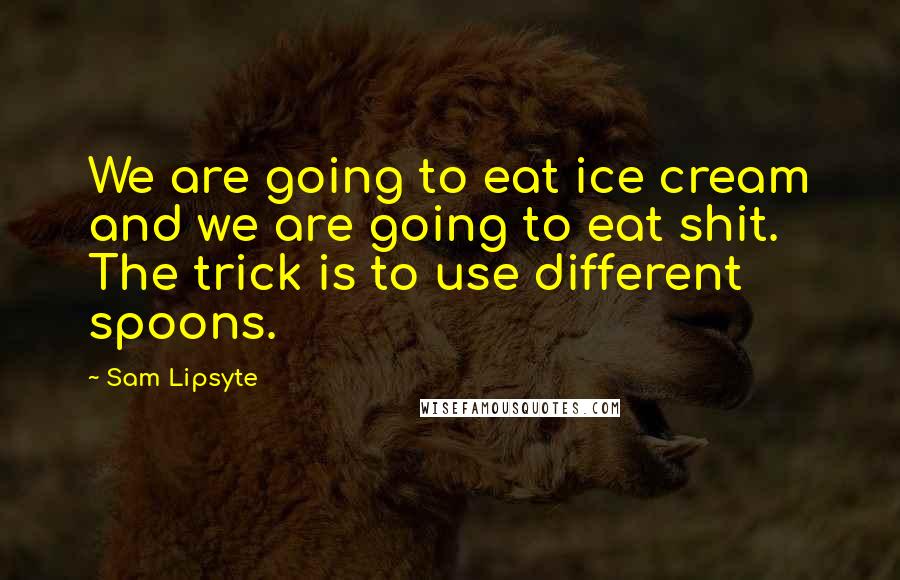 Sam Lipsyte Quotes: We are going to eat ice cream and we are going to eat shit. The trick is to use different spoons.