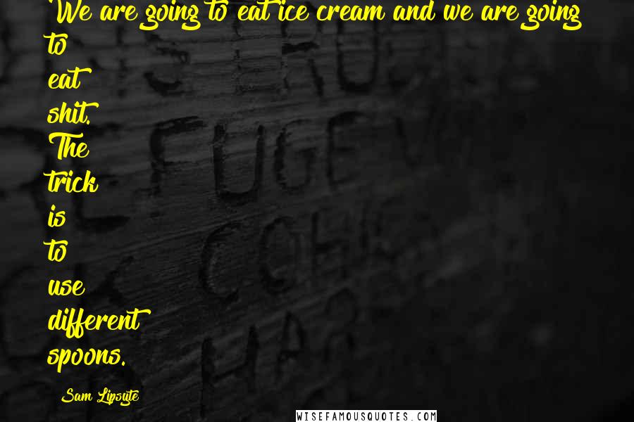 Sam Lipsyte Quotes: We are going to eat ice cream and we are going to eat shit. The trick is to use different spoons.