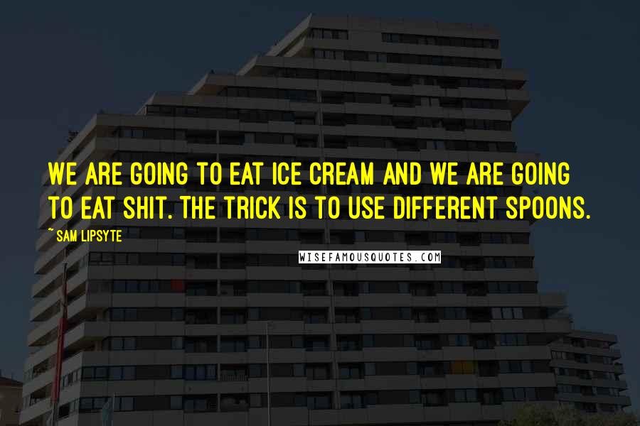 Sam Lipsyte Quotes: We are going to eat ice cream and we are going to eat shit. The trick is to use different spoons.