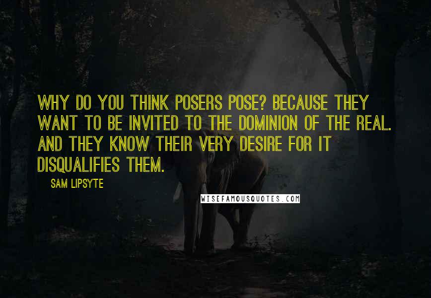 Sam Lipsyte Quotes: Why do you think posers pose? Because they want to be invited to the dominion of the real. And they know their very desire for it disqualifies them.