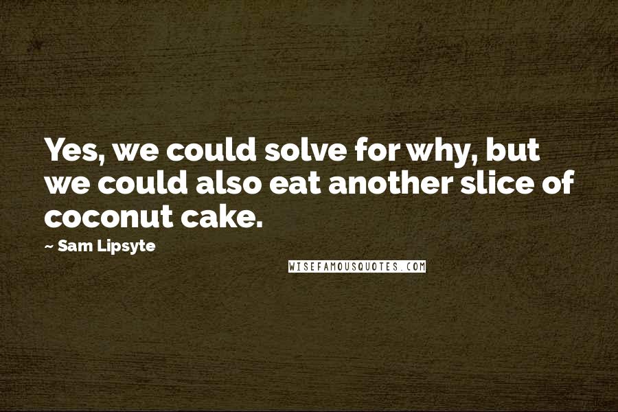 Sam Lipsyte Quotes: Yes, we could solve for why, but we could also eat another slice of coconut cake.