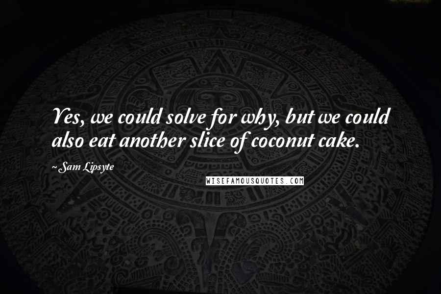 Sam Lipsyte Quotes: Yes, we could solve for why, but we could also eat another slice of coconut cake.