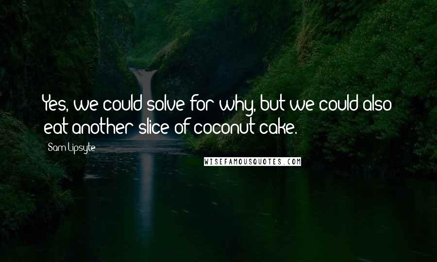 Sam Lipsyte Quotes: Yes, we could solve for why, but we could also eat another slice of coconut cake.