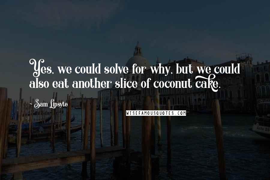 Sam Lipsyte Quotes: Yes, we could solve for why, but we could also eat another slice of coconut cake.