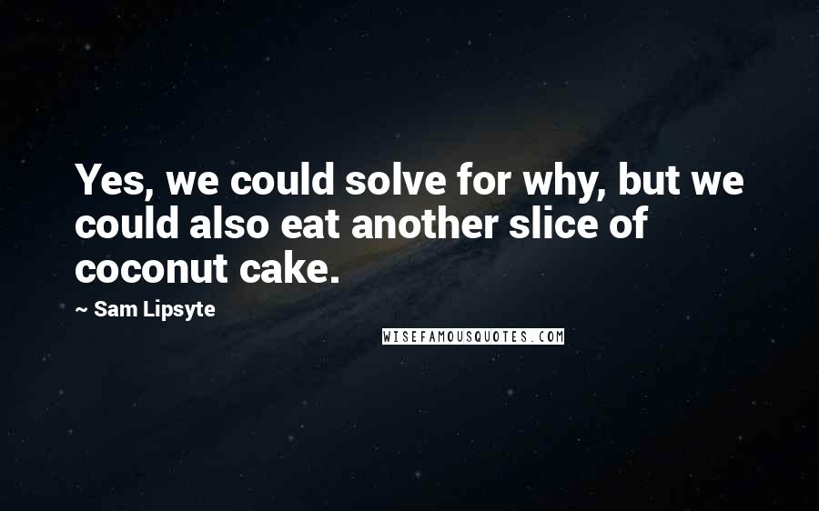 Sam Lipsyte Quotes: Yes, we could solve for why, but we could also eat another slice of coconut cake.