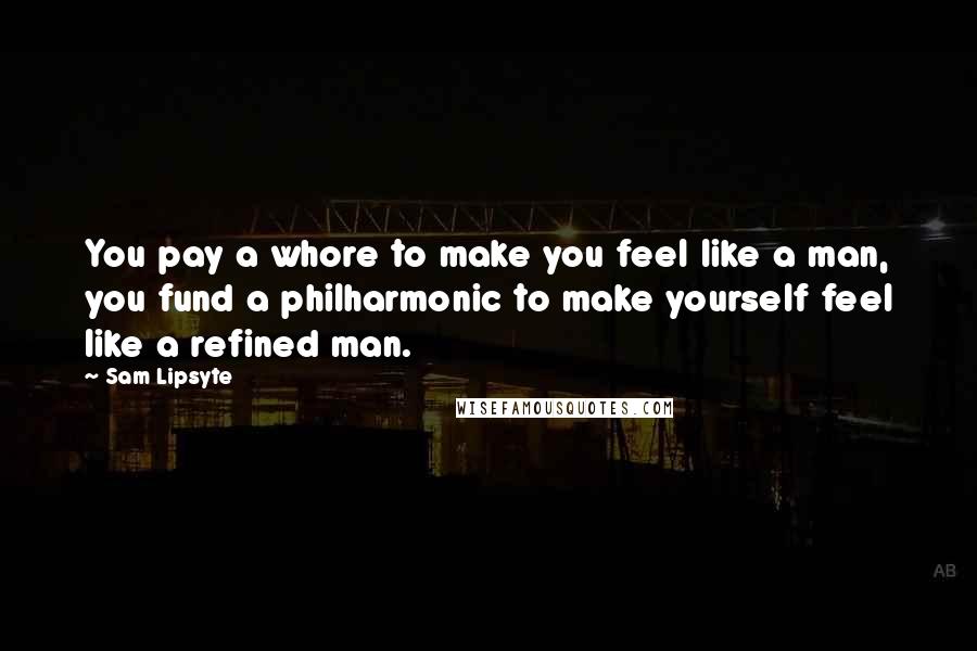 Sam Lipsyte Quotes: You pay a whore to make you feel like a man, you fund a philharmonic to make yourself feel like a refined man.