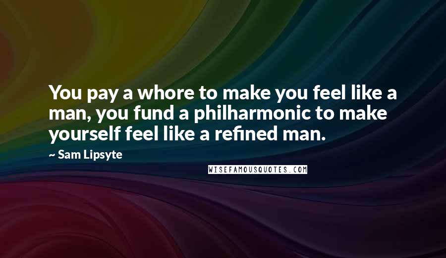 Sam Lipsyte Quotes: You pay a whore to make you feel like a man, you fund a philharmonic to make yourself feel like a refined man.