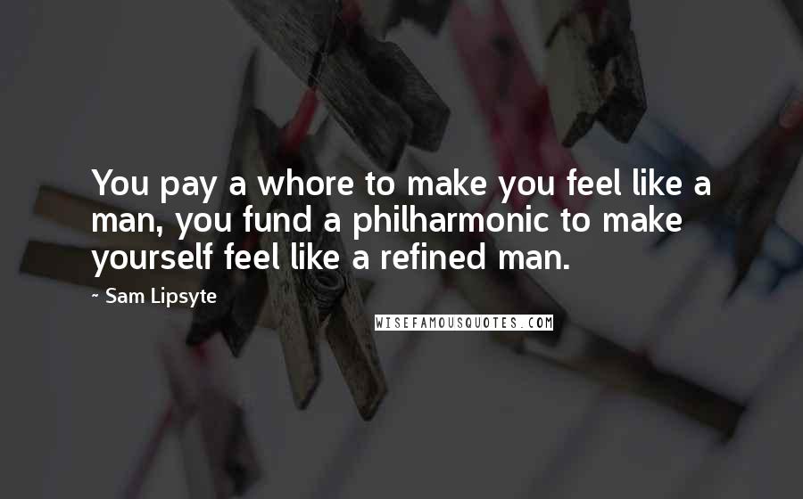 Sam Lipsyte Quotes: You pay a whore to make you feel like a man, you fund a philharmonic to make yourself feel like a refined man.