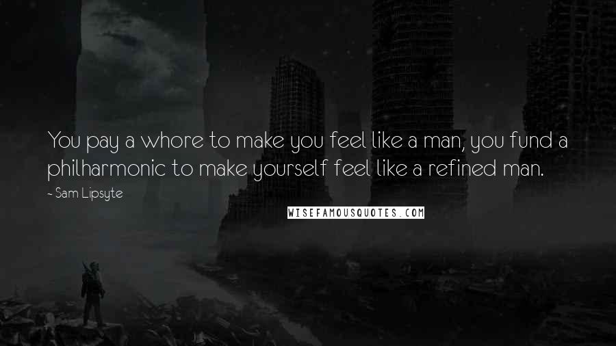 Sam Lipsyte Quotes: You pay a whore to make you feel like a man, you fund a philharmonic to make yourself feel like a refined man.