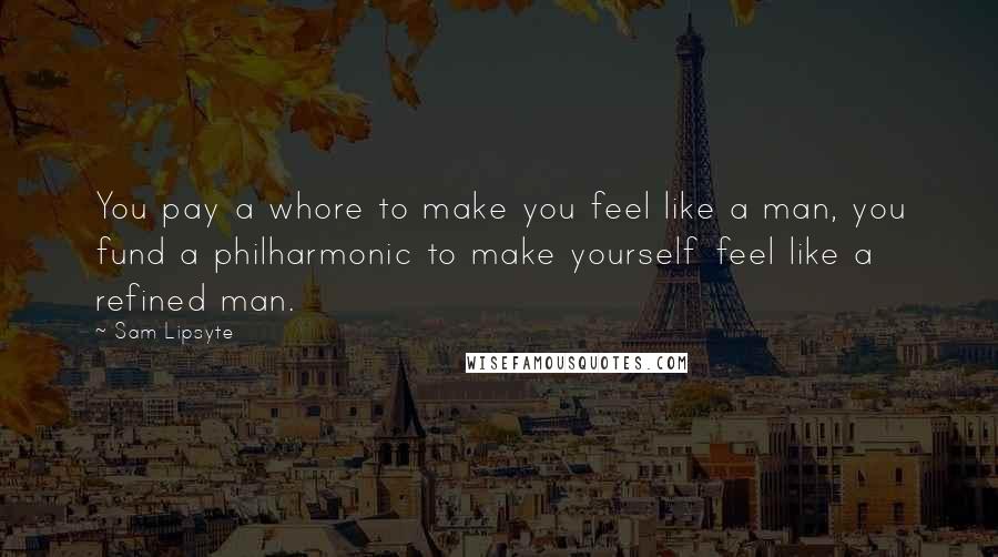 Sam Lipsyte Quotes: You pay a whore to make you feel like a man, you fund a philharmonic to make yourself feel like a refined man.