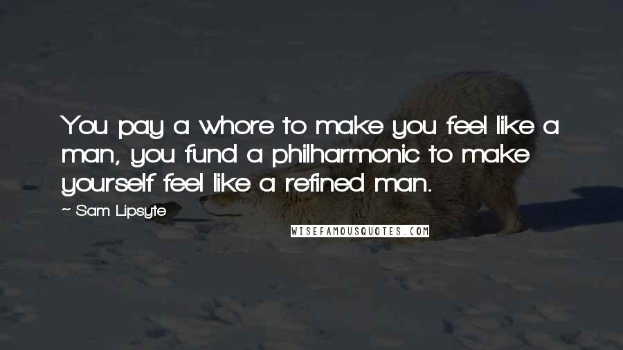 Sam Lipsyte Quotes: You pay a whore to make you feel like a man, you fund a philharmonic to make yourself feel like a refined man.