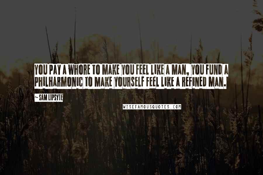 Sam Lipsyte Quotes: You pay a whore to make you feel like a man, you fund a philharmonic to make yourself feel like a refined man.