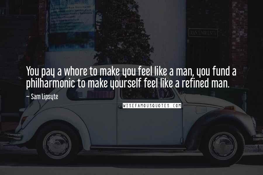 Sam Lipsyte Quotes: You pay a whore to make you feel like a man, you fund a philharmonic to make yourself feel like a refined man.