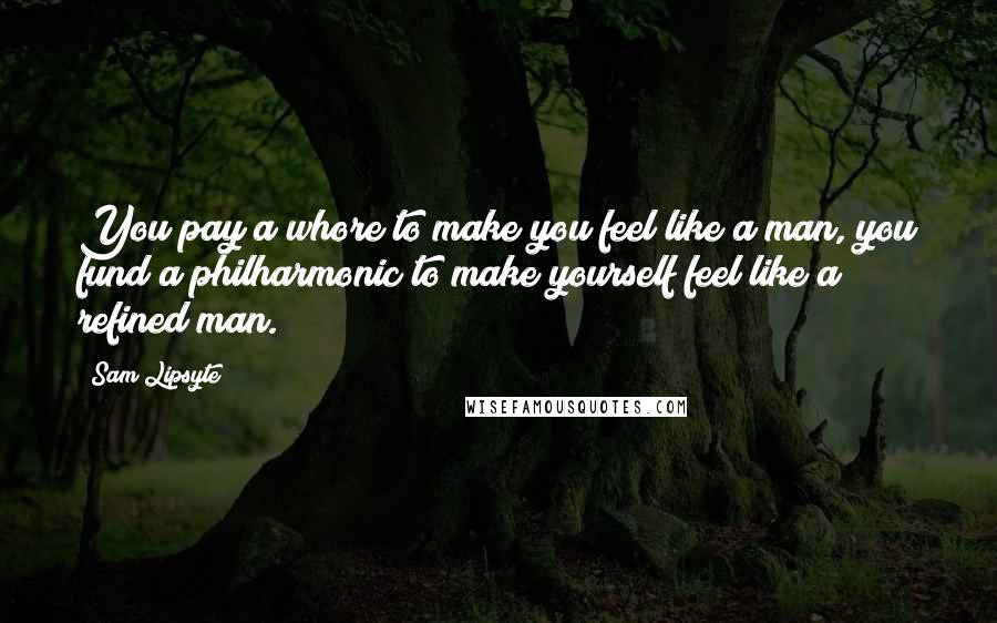 Sam Lipsyte Quotes: You pay a whore to make you feel like a man, you fund a philharmonic to make yourself feel like a refined man.