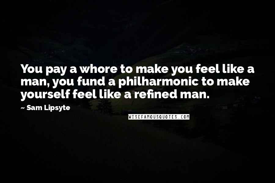 Sam Lipsyte Quotes: You pay a whore to make you feel like a man, you fund a philharmonic to make yourself feel like a refined man.