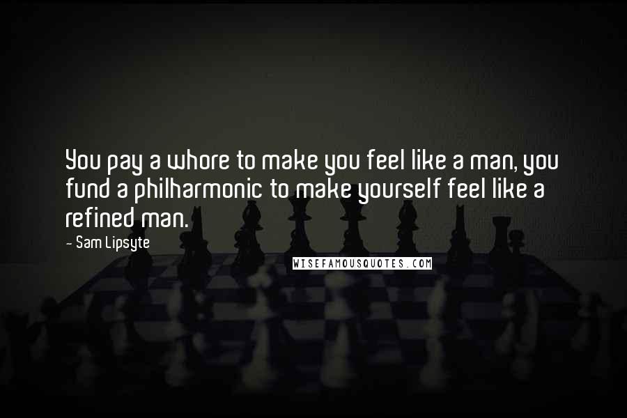 Sam Lipsyte Quotes: You pay a whore to make you feel like a man, you fund a philharmonic to make yourself feel like a refined man.