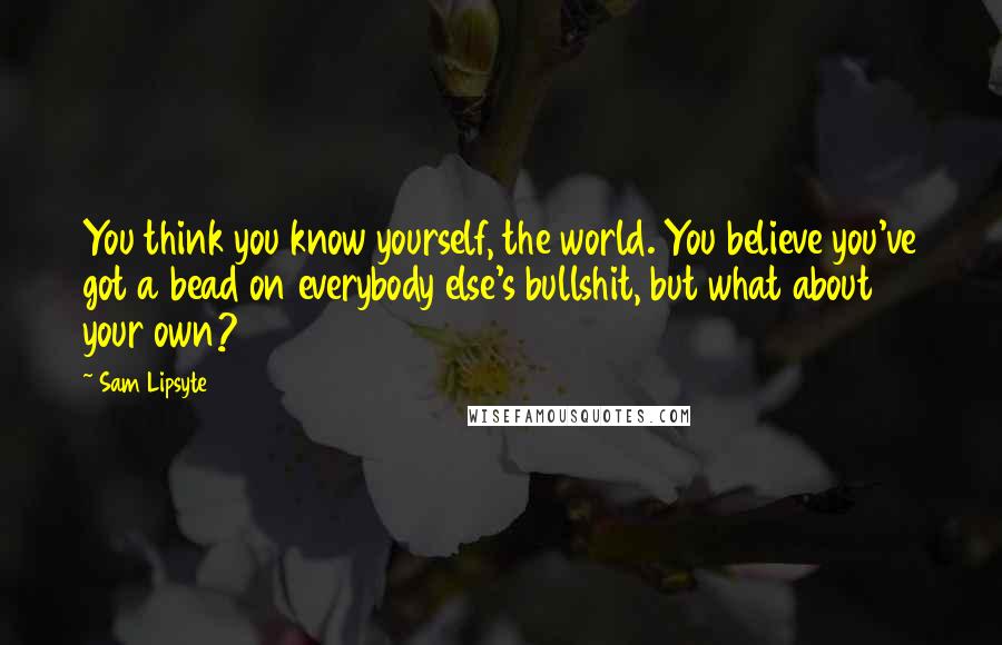 Sam Lipsyte Quotes: You think you know yourself, the world. You believe you've got a bead on everybody else's bullshit, but what about your own?